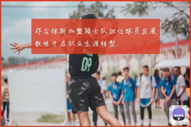 邓台琼斯加盟骑士队担任球员发展教练开启职业生涯转型