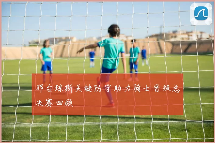 邓台琼斯关键防守助力骑士晋级总决赛回顾