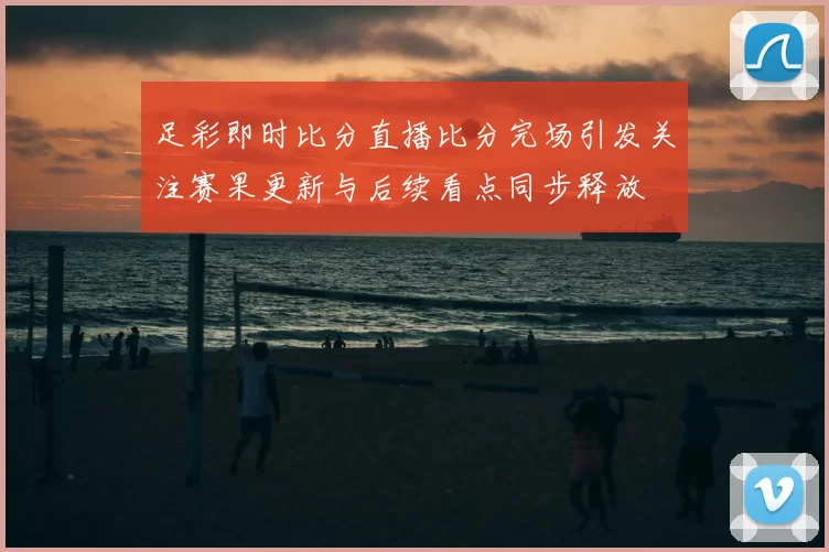 足彩即时比分直播比分完场引发关注赛果更新与后续看点同步释放
