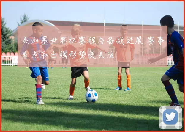 美加墨世界杯赛程与备战进展 赛事看点和出线形势受关注