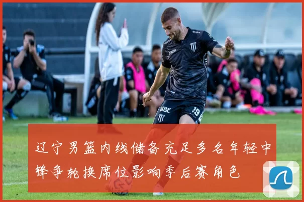 辽宁男篮内线储备充足多名年轻中锋争轮换席位影响季后赛角色