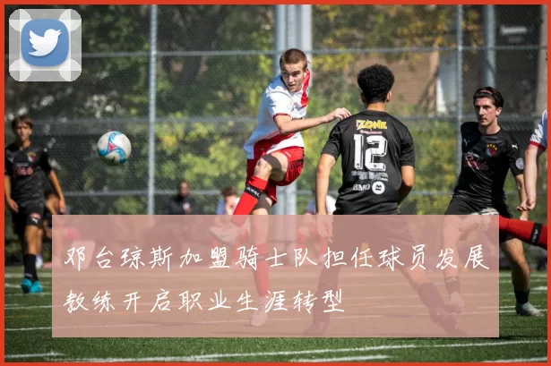 邓台琼斯加盟骑士队担任球员发展教练开启职业生涯转型