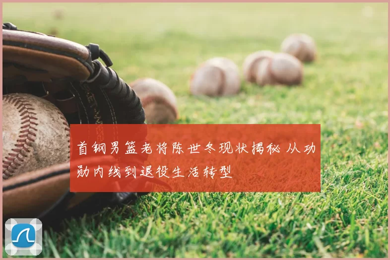 首钢男篮老将陈世冬现状揭秘 从功勋内线到退役生活转型