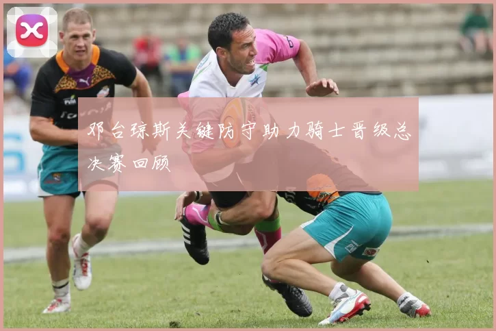 邓台琼斯关键防守助力骑士晋级总决赛回顾