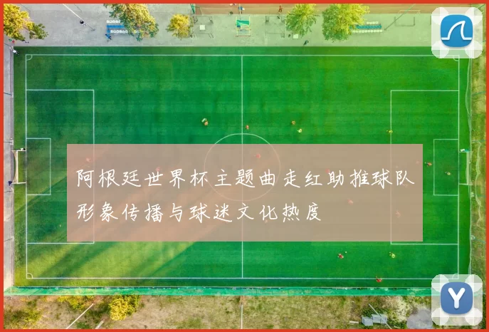 阿根廷世界杯主题曲走红助推球队形象传播与球迷文化热度
