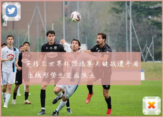 英格兰世界杯预选赛关键战遭平局 出线形势生变成焦点