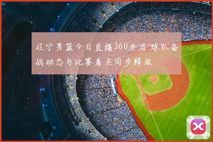 辽宁男篮今日直播360开启 球队备战动态与比赛看点同步释放