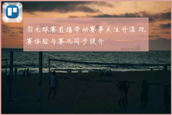 羽毛球赛直播带动赛事关注升温 观赛体验与赛况同步提升