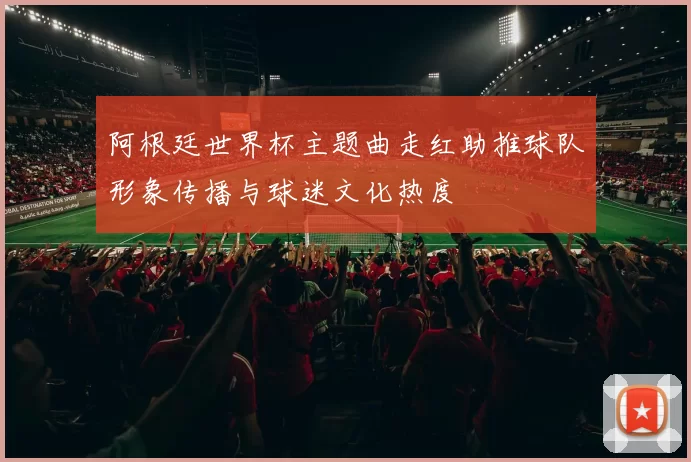 阿根廷世界杯主题曲走红助推球队形象传播与球迷文化热度