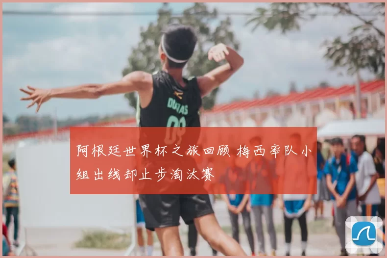 阿根廷世界杯之旅回顾 梅西率队小组出线却止步淘汰赛