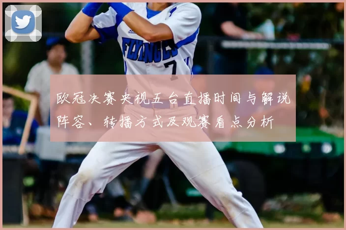 欧冠决赛央视五台直播时间与解说阵容、转播方式及观赛看点分析