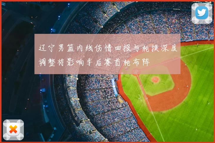 辽宁男篮内线伤情回报与轮换深度调整将影响季后赛首轮布阵