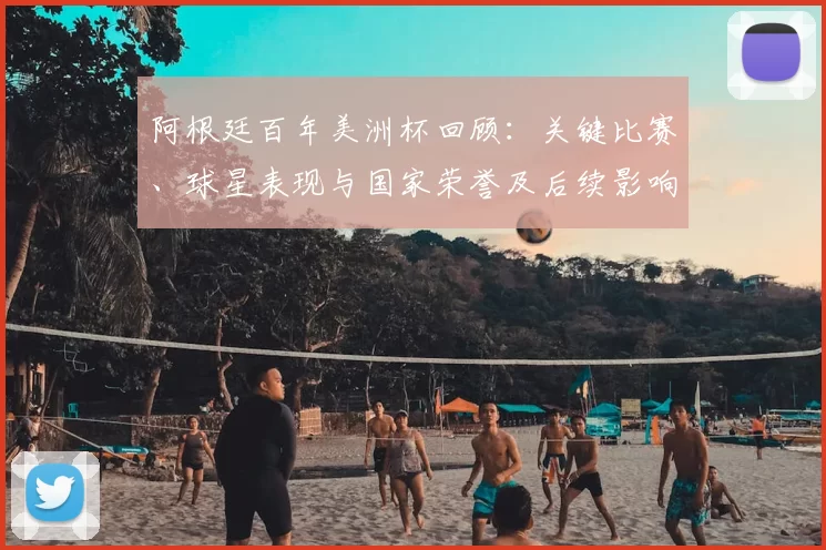 阿根廷百年美洲杯回顾：关键比赛、球星表现与国家荣誉及后续影响