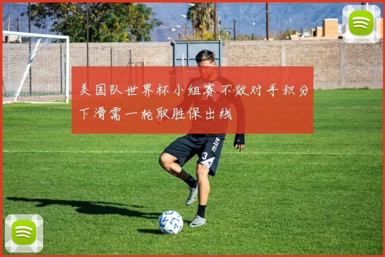 美国队世界杯小组赛不敌对手积分下滑需一轮取胜保出线