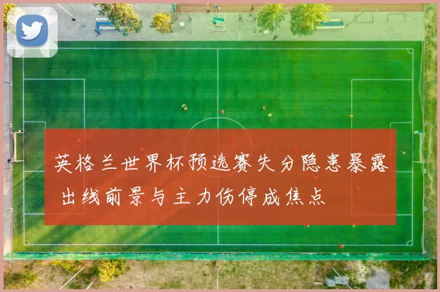 英格兰世界杯预选赛失分隐患暴露 出线前景与主力伤停成焦点