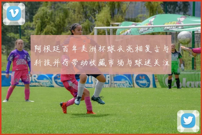 阿根廷百年美洲杯球衣亮相复古与科技并存带动收藏市场与球迷关注