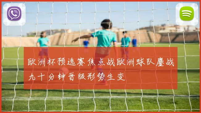 欧洲杯预选赛焦点战欧洲球队鏖战九十分钟晋级形势生变