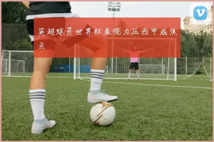 英超球员世界杯表现力压西甲成焦点