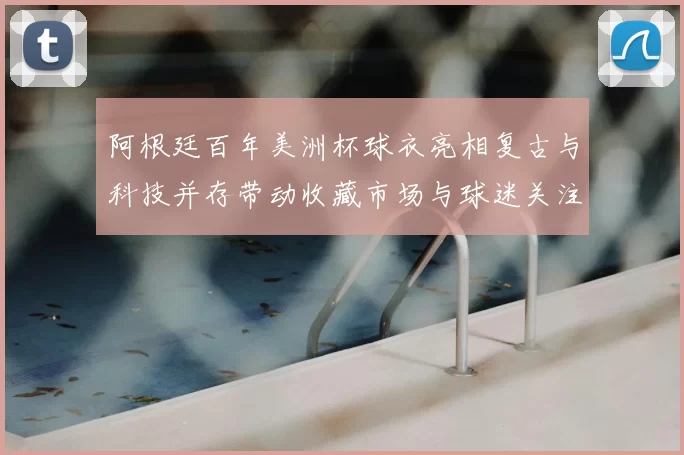阿根廷百年美洲杯球衣亮相复古与科技并存带动收藏市场与球迷关注