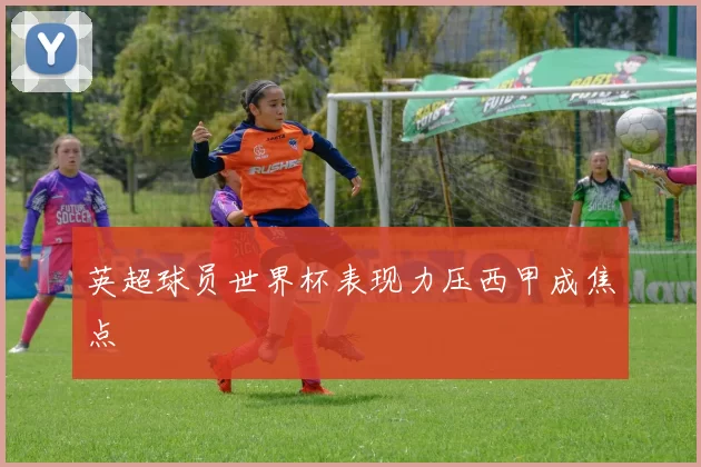 英超球员世界杯表现力压西甲成焦点