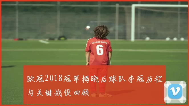 欧冠2018冠军揭晓后球队夺冠历程与关键战役回顾