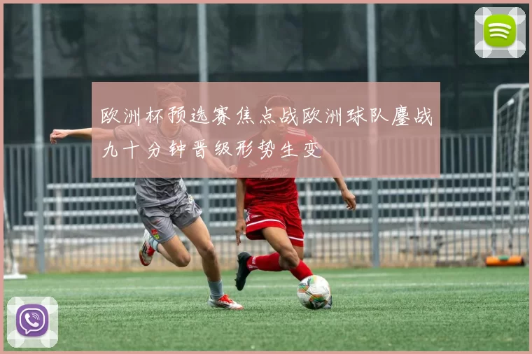 欧洲杯预选赛焦点战欧洲球队鏖战九十分钟晋级形势生变