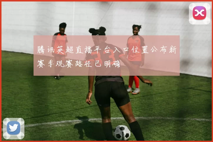 腾讯英超直播平台入口位置公布新赛季观赛路径已明确