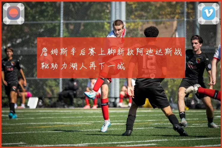 詹姆斯季后赛上脚新款阿迪达斯战靴助力湖人再下一城