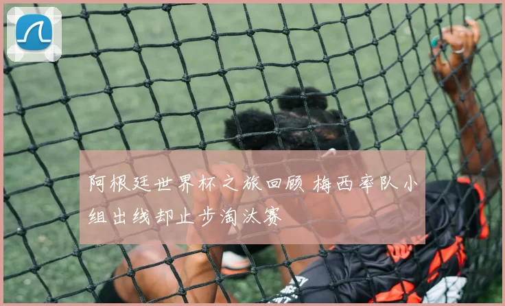 阿根廷世界杯之旅回顾 梅西率队小组出线却止步淘汰赛