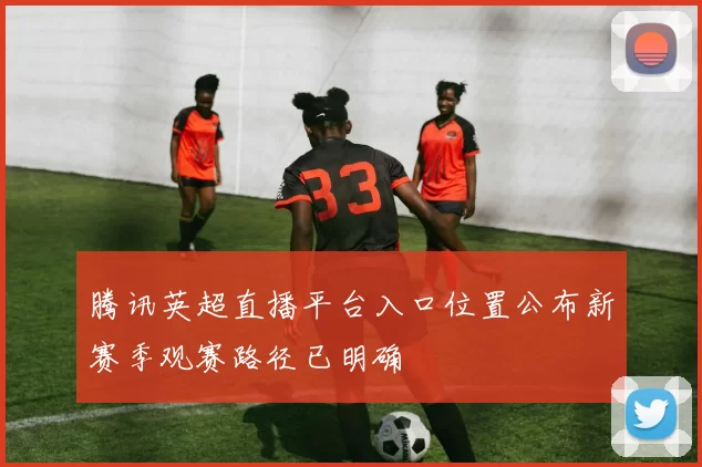 腾讯英超直播平台入口位置公布新赛季观赛路径已明确
