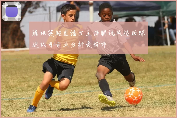 腾讯英超直播女主持解说风格获球迷认可专业分析受好评