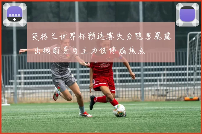 英格兰世界杯预选赛失分隐患暴露 出线前景与主力伤停成焦点