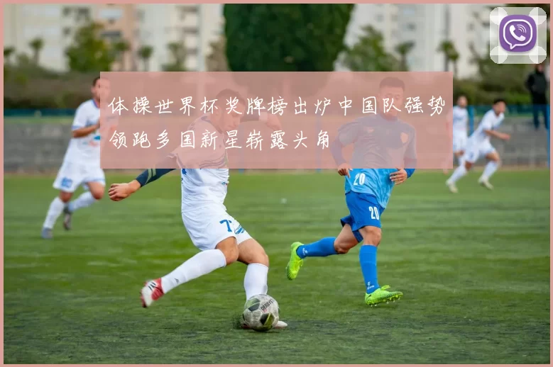 体操世界杯奖牌榜出炉中国队强势领跑多国新星崭露头角