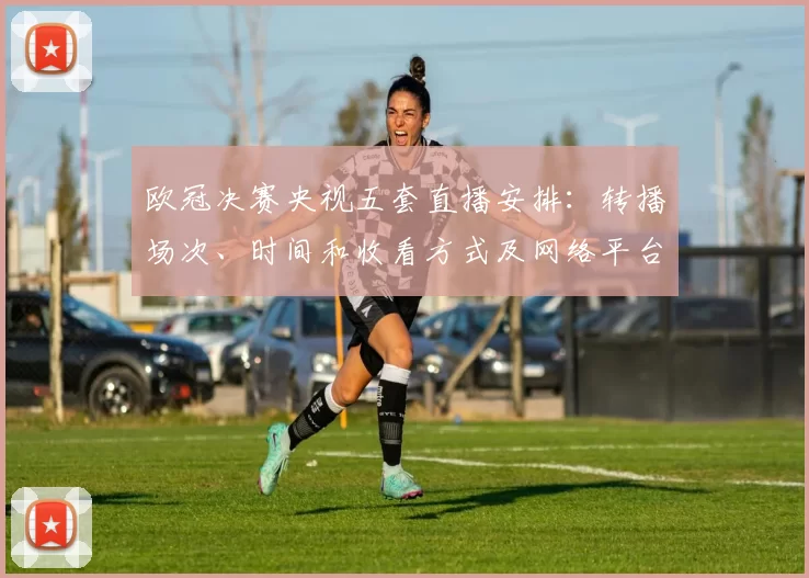 欧冠决赛央视五套直播安排：转播场次、时间和收看方式及网络平台渠道